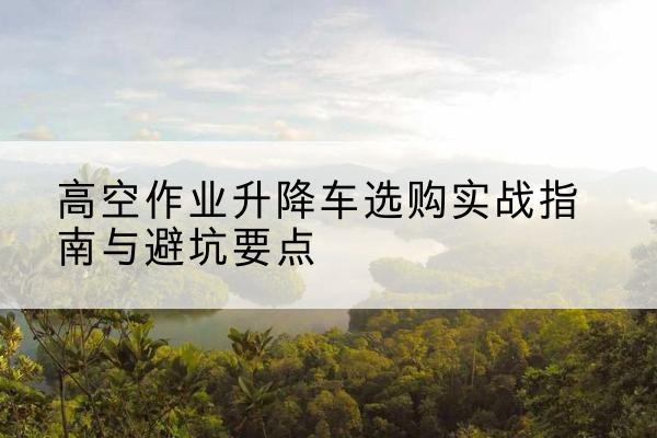 江北区升降车怎么选-高空作业升降车选购实战指南与避坑要点