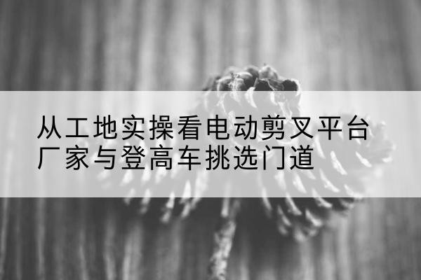 江北区电动剪叉升降平台厂家-从工地实操看电动剪叉平台厂家与登高车挑选门道