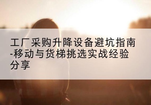 江北区移动式升降机怎么选-工厂采购升降设备避坑指南-移动与货梯挑选实战经验分享