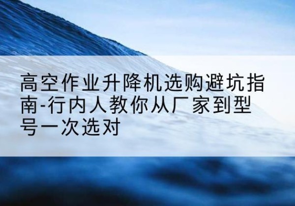 江北区升降平台厂家-高空作业升降机选购避坑指南-行内人教你从厂家到型号一次选对