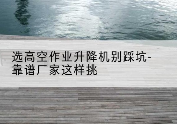 江北区剪叉式升降机厂家-选高空作业升降机别踩坑-靠谱厂家这样挑