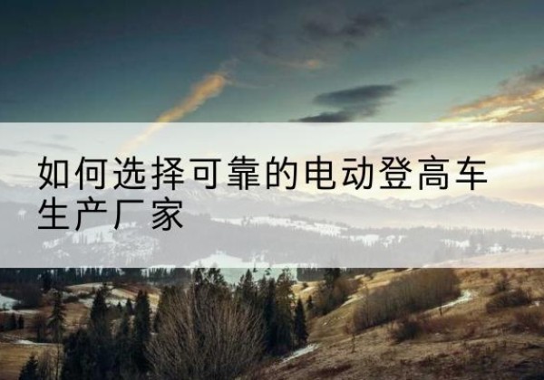 江北区电动登高车厂家-如何选择可靠的电动登高车生产厂家