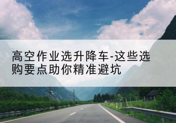 江北区升降车厂家-高空作业选升降车-这些选购要点助你*避坑