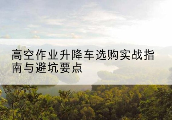 江北区升降车怎么选-高空作业升降车选购实战指南与避坑要点