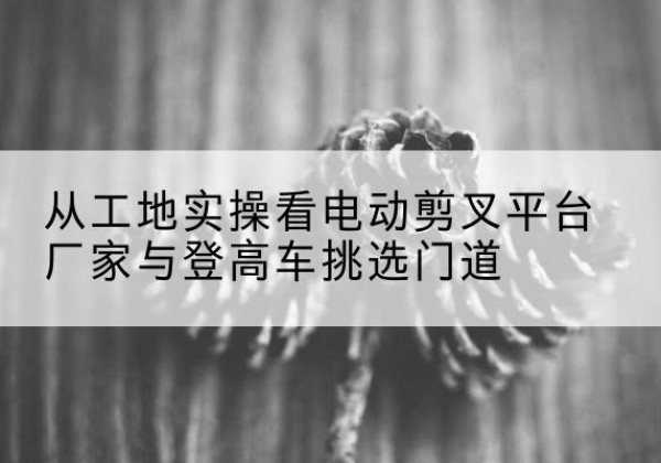 江北区电动剪叉升降平台厂家-从工地实操看电动剪叉平台厂家与登高车挑选门道