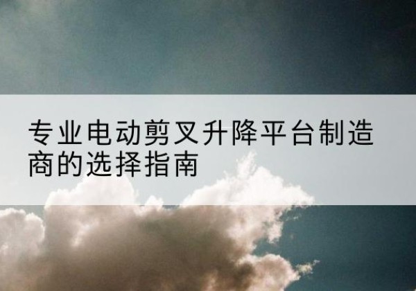 江北区电动剪叉升降平台厂家-专业电动剪叉升降平台制造商的选择指南